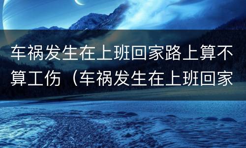 车祸发生在上班回家路上算不算工伤（车祸发生在上班回家路上算不算工伤保险）