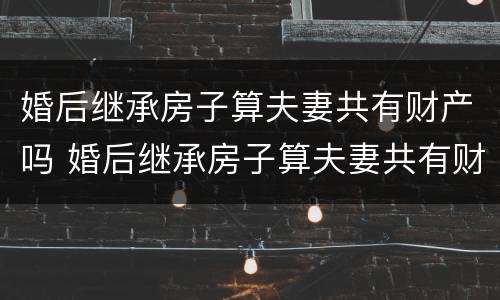婚后继承房子算夫妻共有财产吗 婚后继承房子算夫妻共有财产吗知乎