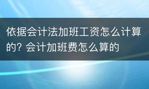依据会计法加班工资怎么计算的? 会计加班费怎么算的