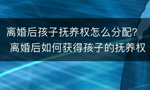 离婚后孩子抚养权怎么分配？ 离婚后如何获得孩子的抚养权