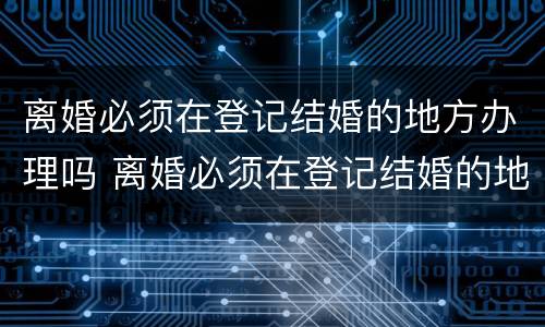 离婚必须在登记结婚的地方办理吗 离婚必须在登记结婚的地方办理吗北京