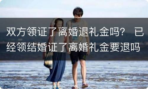 双方领证了离婚退礼金吗？ 已经领结婚证了离婚礼金要退吗