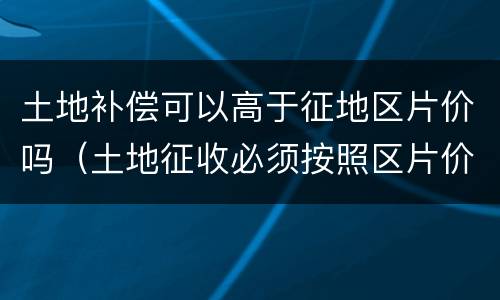 土地补偿可以高于征地区片价吗（土地征收必须按照区片价吗）