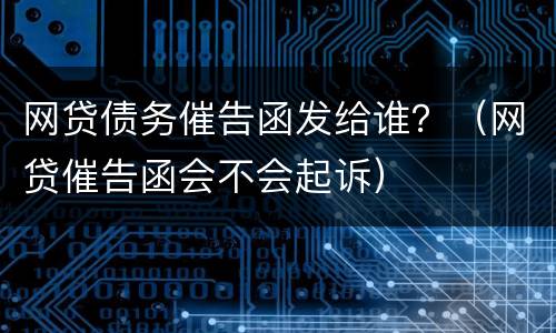 网贷债务催告函发给谁？（网贷催告函会不会起诉）