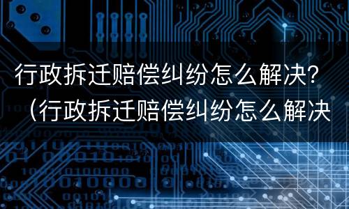 行政拆迁赔偿纠纷怎么解决？（行政拆迁赔偿纠纷怎么解决的）