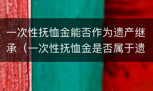 一次性抚恤金能否作为遗产继承（一次性抚恤金是否属于遗产）