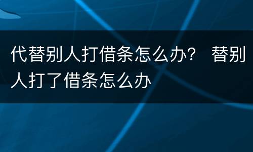 代替别人打借条怎么办？ 替别人打了借条怎么办