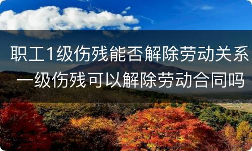 职工1级伤残能否解除劳动关系 一级伤残可以解除劳动合同吗