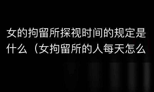 女的拘留所探视时间的规定是什么（女拘留所的人每天怎么过）
