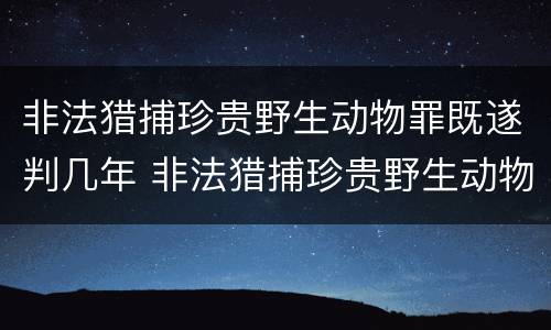 非法猎捕珍贵野生动物罪既遂判几年 非法猎捕珍贵野生动物罪的严重情节