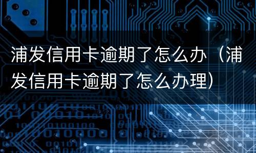 浦发信用卡逾期了怎么办（浦发信用卡逾期了怎么办理）