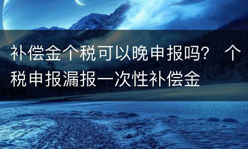 补偿金个税可以晚申报吗？ 个税申报漏报一次性补偿金