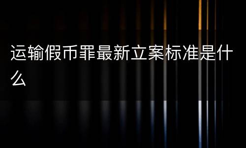 运输假币罪最新立案标准是什么