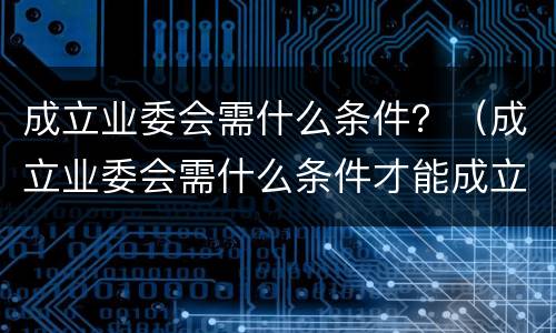 成立业委会需什么条件？（成立业委会需什么条件才能成立）