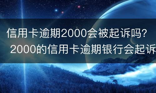 信用卡逾期2000会被起诉吗？ 2000的信用卡逾期银行会起诉吗