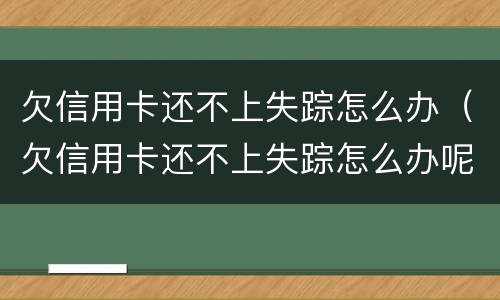 欠信用卡还不上失踪怎么办（欠信用卡还不上失踪怎么办呢）