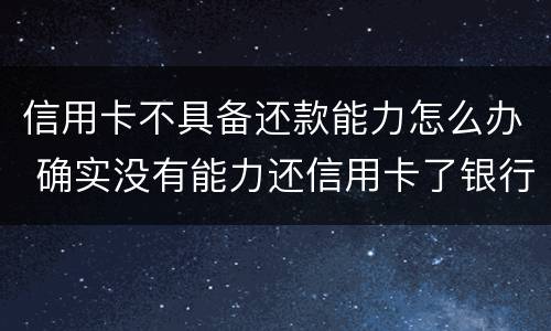 信用卡不具备还款能力怎么办 确实没有能力还信用卡了银行怎么处理