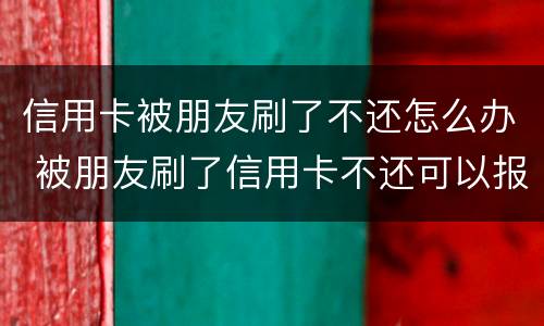 信用卡被朋友刷了不还怎么办 被朋友刷了信用卡不还可以报警吗