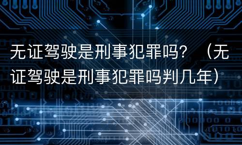 无证驾驶是刑事犯罪吗？（无证驾驶是刑事犯罪吗判几年）