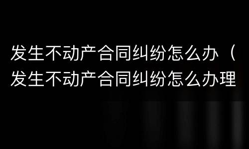 发生不动产合同纠纷怎么办（发生不动产合同纠纷怎么办理）