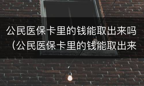 公民医保卡里的钱能取出来吗（公民医保卡里的钱能取出来吗）