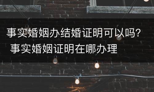 事实婚姻办结婚证明可以吗？ 事实婚姻证明在哪办理
