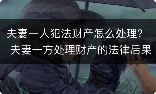 夫妻一人犯法财产怎么处理？ 夫妻一方处理财产的法律后果