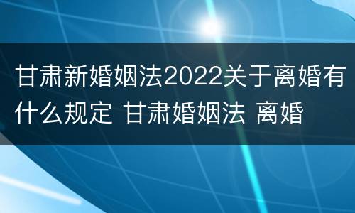 甘肃新婚姻法2022关于离婚有什么规定 甘肃婚姻法 离婚