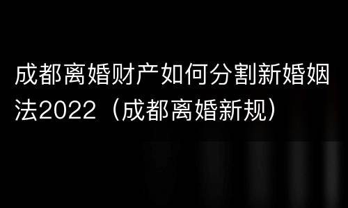 成都离婚财产如何分割新婚姻法2022（成都离婚新规）