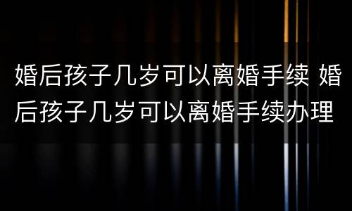 婚后孩子几岁可以离婚手续 婚后孩子几岁可以离婚手续办理