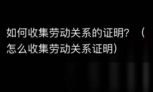 如何收集劳动关系的证明？（怎么收集劳动关系证明）
