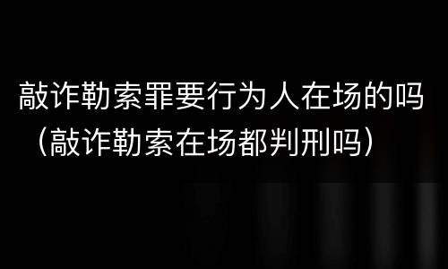 敲诈勒索罪要行为人在场的吗（敲诈勒索在场都判刑吗）