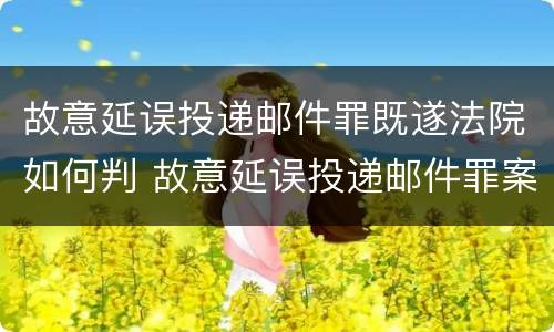 故意延误投递邮件罪既遂法院如何判 故意延误投递邮件罪案例