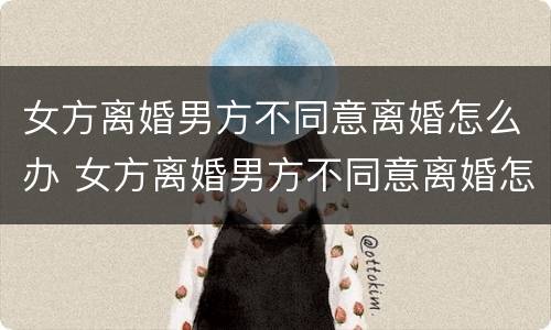 女方离婚男方不同意离婚怎么办 女方离婚男方不同意离婚怎么办起诉费用大概多少钱