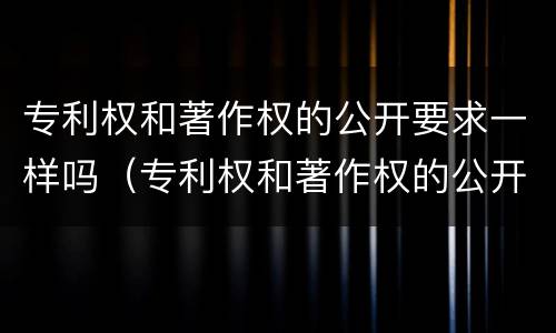 专利权和著作权的公开要求一样吗（专利权和著作权的公开要求一样吗对吗）