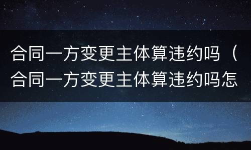 合同一方变更主体算违约吗（合同一方变更主体算违约吗怎么处理）