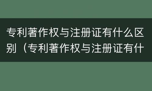 专利著作权与注册证有什么区别（专利著作权与注册证有什么区别和联系）