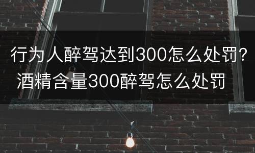 行为人醉驾达到300怎么处罚？ 酒精含量300醉驾怎么处罚