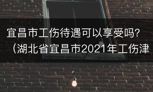 宜昌市工伤待遇可以享受吗？（湖北省宜昌市2021年工伤津贴）