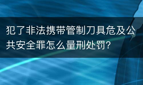 犯了非法携带管制刀具危及公共安全罪怎么量刑处罚？