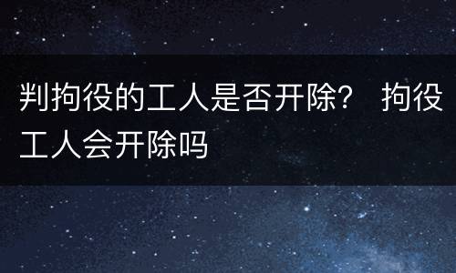 判拘役的工人是否开除？ 拘役工人会开除吗