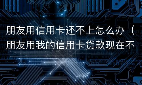 朋友用信用卡还不上怎么办（朋友用我的信用卡贷款现在不还怎么办）