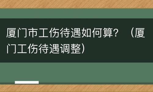 厦门市工伤待遇如何算？（厦门工伤待遇调整）