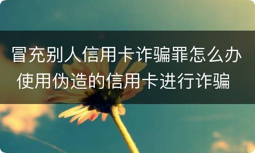 冒充别人信用卡诈骗罪怎么办 使用伪造的信用卡进行诈骗