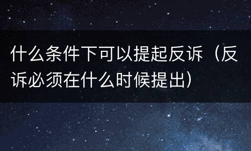 什么条件下可以提起反诉（反诉必须在什么时候提出）