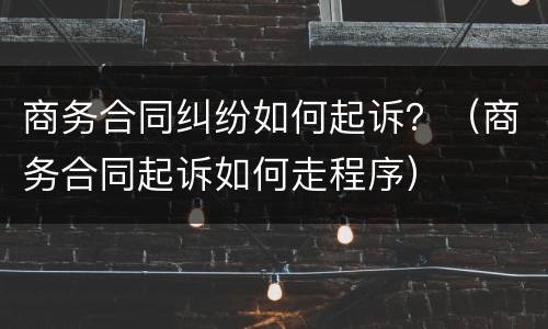 商务合同纠纷如何起诉？（商务合同起诉如何走程序）