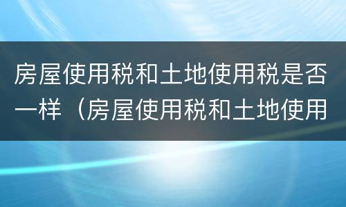 房屋使用税和土地使用税是否一样（房屋使用税和土地使用税是否一样收取）
