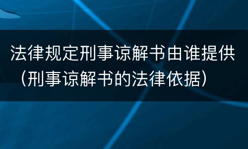 法律规定刑事谅解书由谁提供（刑事谅解书的法律依据）