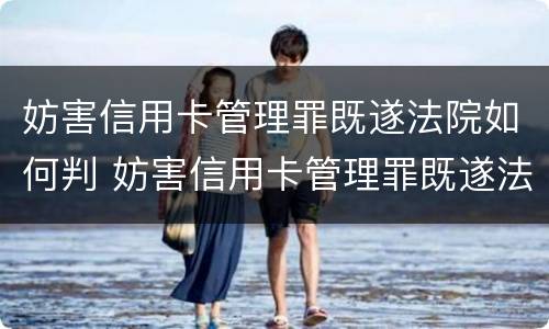妨害信用卡管理罪既遂法院如何判 妨害信用卡管理罪既遂法院如何判决