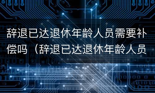 辞退已达退休年龄人员需要补偿吗（辞退已达退休年龄人员需要补偿吗知乎）